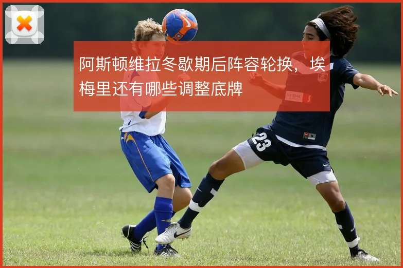 阿斯顿维拉冬歇期后阵容轮换，埃梅里还有哪些调整底牌