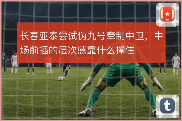 长春亚泰尝试伪九号牵制中卫，中场前插的层次感靠什么撑住