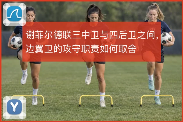 谢菲尔德联三中卫与四后卫之间,边翼卫的攻守职责如何取舍