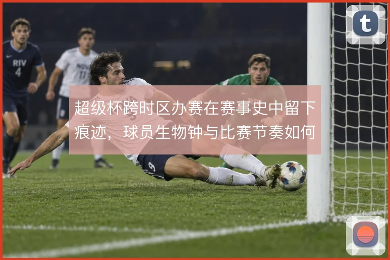 超级杯跨时区办赛在赛事史中留下痕迹,球员生物钟与比赛节奏如何被重塑