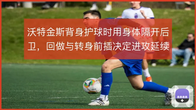 沃特金斯背身护球时用身体隔开后卫,回做与转身前插决定进攻延续性