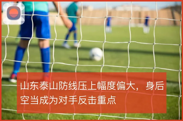 山东泰山防线压上幅度偏大，身后空当成为对手反击重点