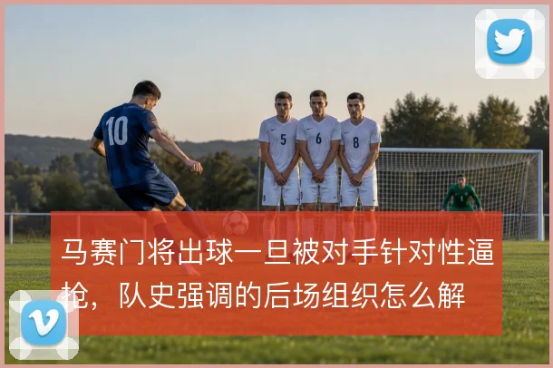 马赛门将出球一旦被对手针对性逼抢,队史强调的后场组织怎么解