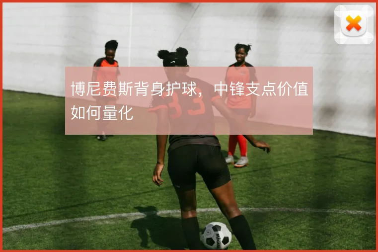 博尼费斯背身护球,中锋支点价值如何量化