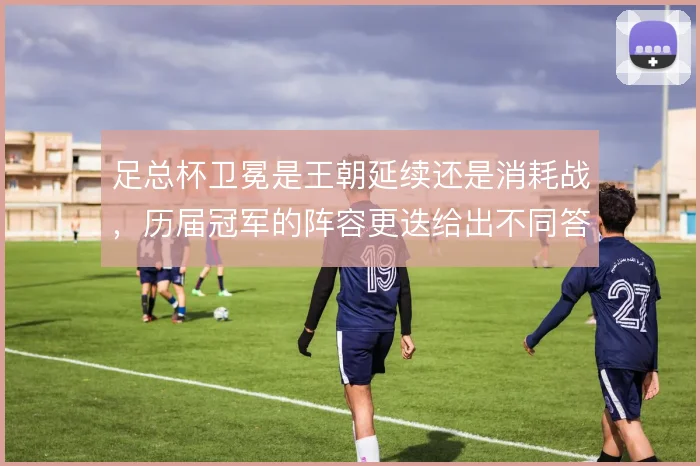 足总杯卫冕是王朝延续还是消耗战,历届冠军的阵容更迭给出不同答案