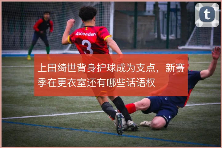 上田绮世背身护球成为支点，新赛季在更衣室还有哪些话语权