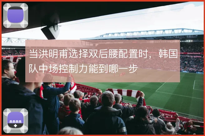 当洪明甫选择双后腰配置时,韩国队中场控制力能到哪一步