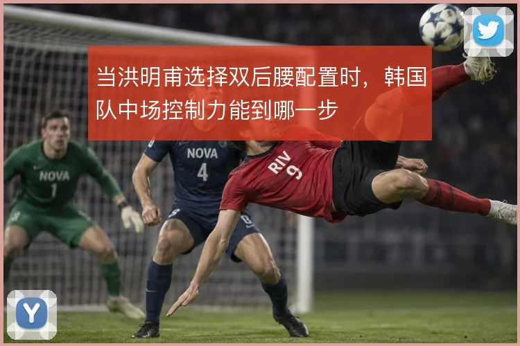 当洪明甫选择双后腰配置时,韩国队中场控制力能到哪一步