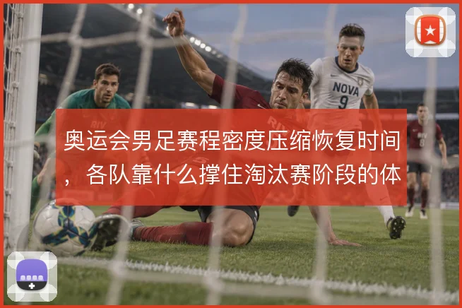 奥运会男足赛程密度压缩恢复时间,各队靠什么撑住淘汰赛阶段的体能分配