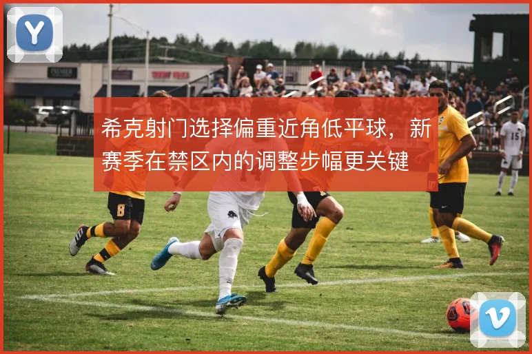 希克射门选择偏重近角低平球，新赛季在禁区内的调整步幅更关键