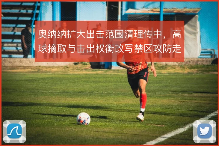 奥纳纳扩大出击范围清理传中，高球摘取与击出权衡改写禁区攻防走势