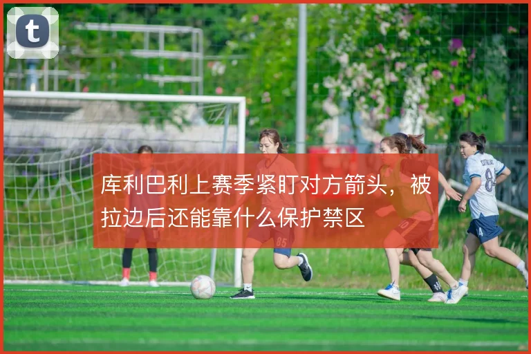 库利巴利上赛季紧盯对方箭头，被拉边后还能靠什么保护禁区