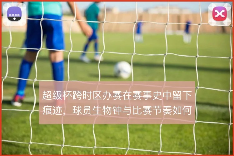 超级杯跨时区办赛在赛事史中留下痕迹,球员生物钟与比赛节奏如何被重塑