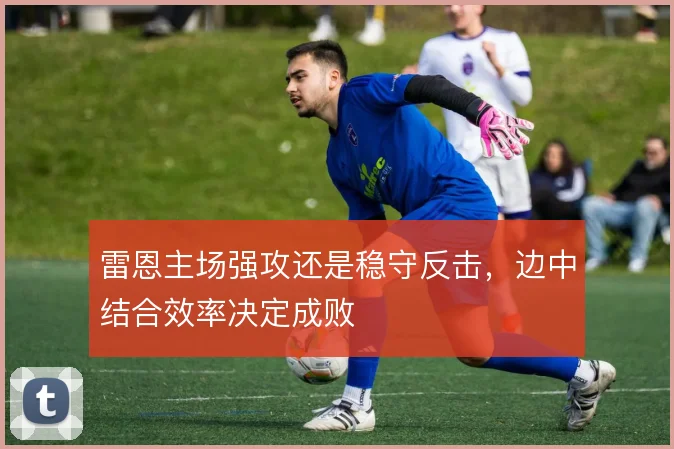 雷恩主场强攻还是稳守反击，边中结合效率决定成败