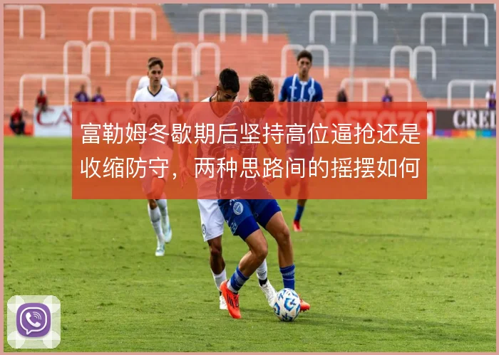 富勒姆冬歇期后坚持高位逼抢还是收缩防守，两种思路间的摇摆如何收场