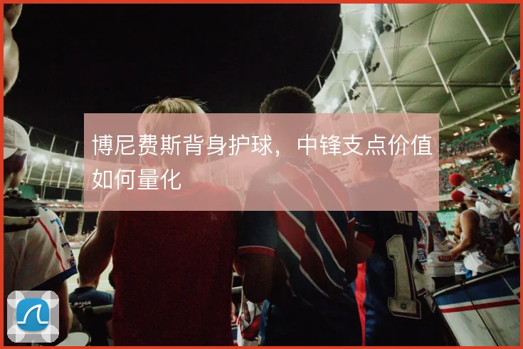 博尼费斯背身护球，中锋支点价值如何量化