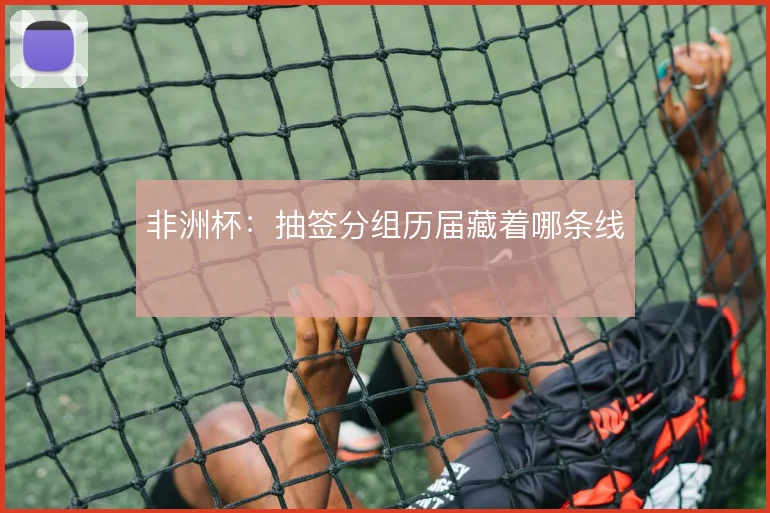 非洲杯：抽签分组历届藏着哪条线