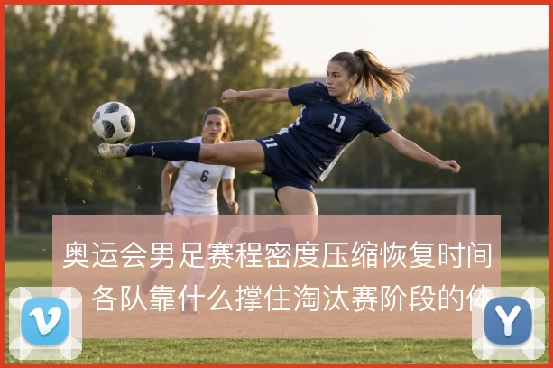 奥运会男足赛程密度压缩恢复时间,各队靠什么撑住淘汰赛阶段的体能分配