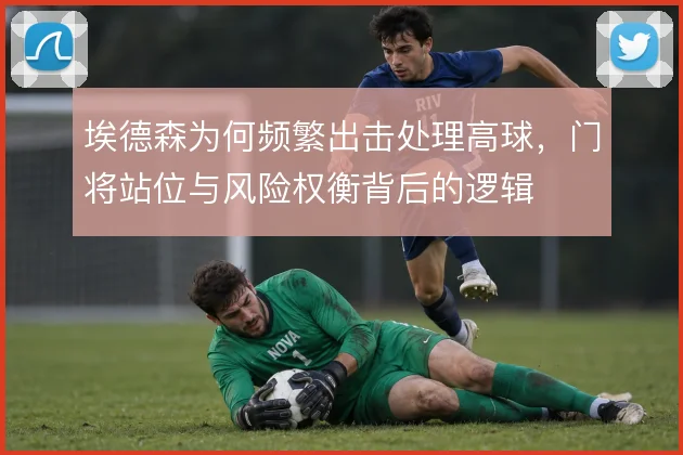埃德森为何频繁出击处理高球,门将站位与风险权衡背后的逻辑