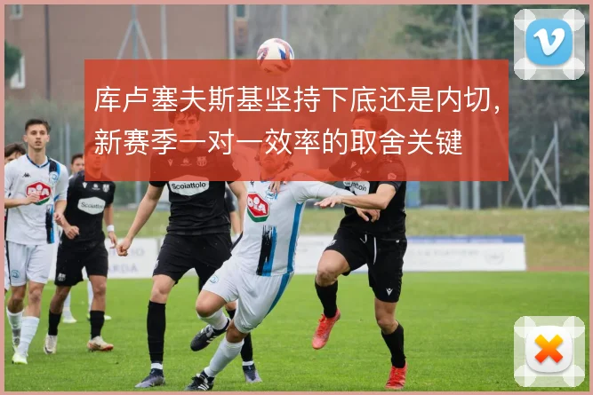 库卢塞夫斯基坚持下底还是内切,新赛季一对一效率的取舍关键