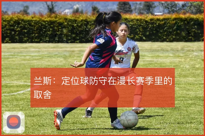 兰斯：定位球防守在漫长赛季里的取舍